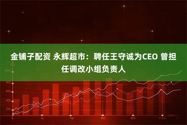金铺子配资 永辉超市：聘任王守诚为CEO 曾担任调改小组负责人