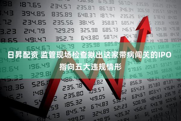 日昇配资 监管现场检查揪出这家带病闯关的IPO 指向五大违规情形