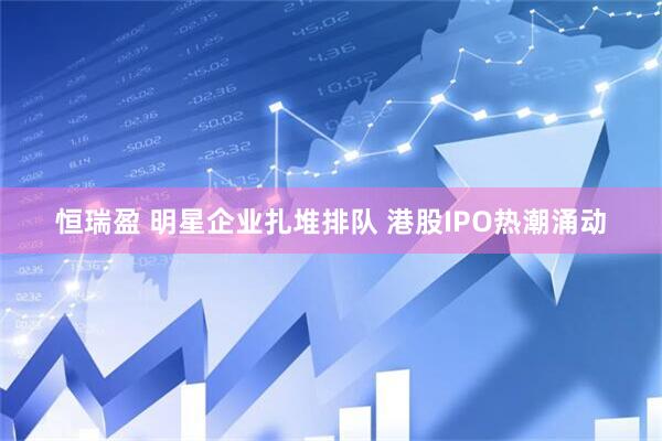 恒瑞盈 明星企业扎堆排队 港股IPO热潮涌动