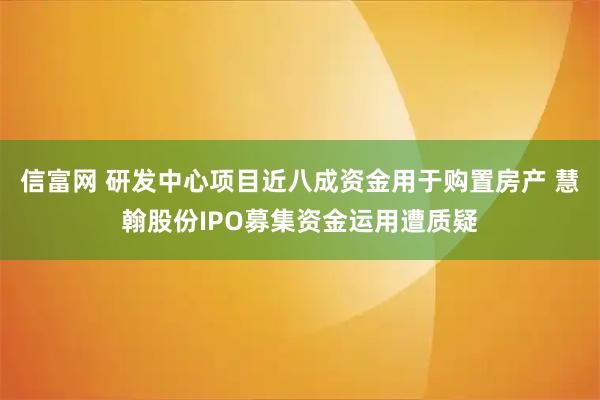 信富网 研发中心项目近八成资金用于购置房产 慧翰股份IPO募集资金运用遭质疑