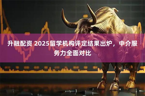 升融配资 2025留学机构评定结果出炉，中介服务力全面对比