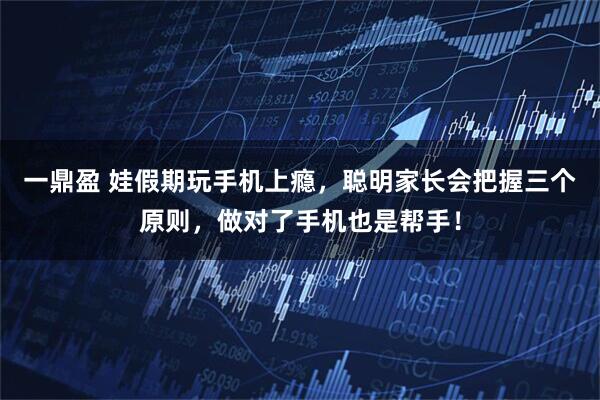 一鼎盈 娃假期玩手机上瘾，聪明家长会把握三个原则，做对了手机也是帮手！