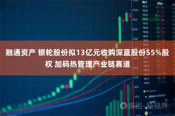 融通资产 银轮股份拟13亿元收购深蓝股份55%股权 加码热管理产业链赛道