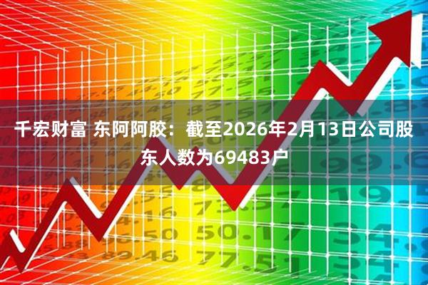 千宏财富 东阿阿胶：截至2026年2月13日公司股东人数为69483户