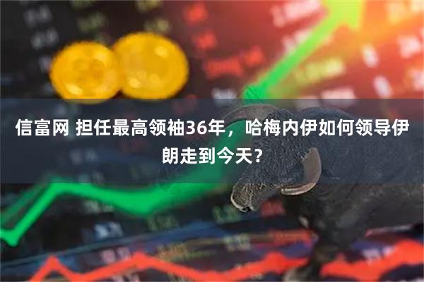 信富网 担任最高领袖36年，哈梅内伊如何领导伊朗走到今天？