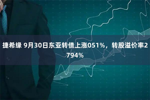 捷希缘 9月30日东亚转债上涨051%，转股溢价率2794%