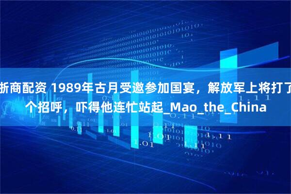 浙商配资 1989年古月受邀参加国宴，解放军上将打了个招呼，吓得他连忙站起_Mao_the_China