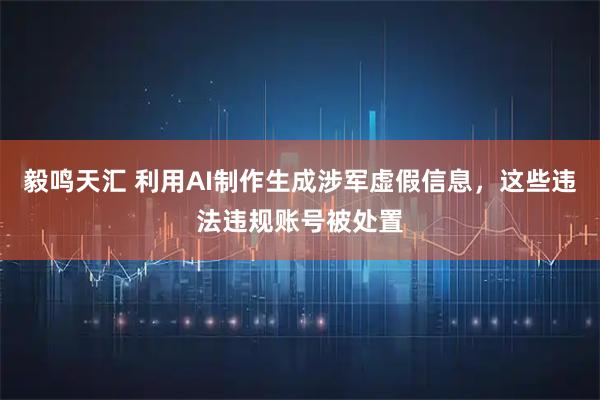 毅鸣天汇 利用AI制作生成涉军虚假信息，这些违法违规账号被处置
