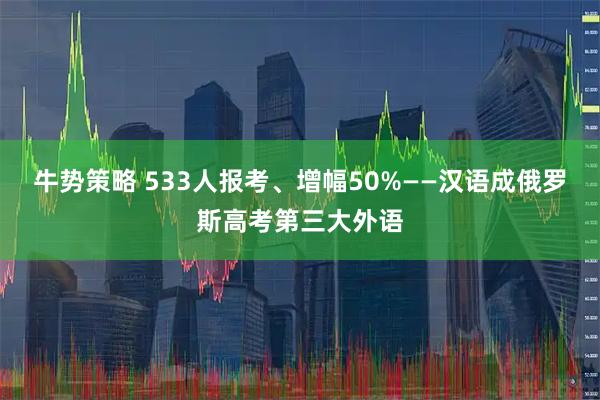 牛势策略 533人报考、增幅50%——汉语成俄罗斯高考第三大外语
